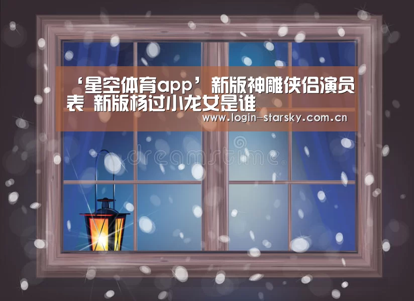 ‘星空体育app’新版神雕侠侣演员表 新版杨过小龙女是谁(图2) 星空体育